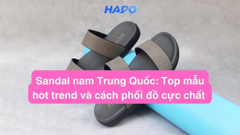 Sandal nam Trung Quốc: Top mẫu hot trend và cách phối đồ cực chất